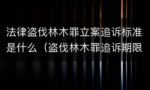 法律盗伐林木罪立案追诉标准是什么（盗伐林木罪追诉期限）