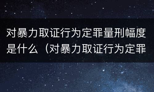 对暴力取证行为定罪量刑幅度是什么（对暴力取证行为定罪量刑幅度是什么标准）
