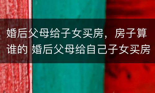 婚后父母给子女买房，房子算谁的 婚后父母给自己子女买房