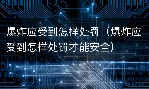 爆炸应受到怎样处罚（爆炸应受到怎样处罚才能安全）