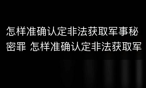 怎样准确认定非法获取军事秘密罪 怎样准确认定非法获取军事秘密罪行