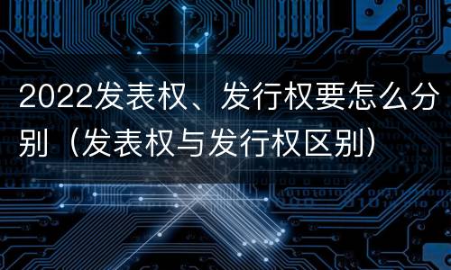 2022发表权、发行权要怎么分别（发表权与发行权区别）