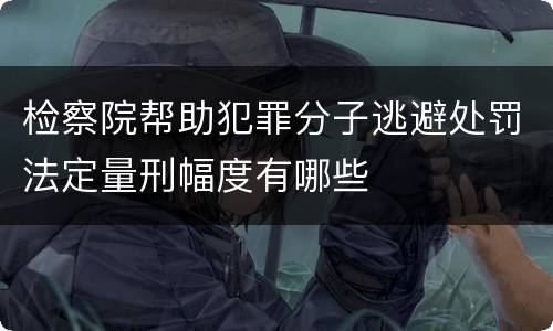 检察院帮助犯罪分子逃避处罚法定量刑幅度有哪些