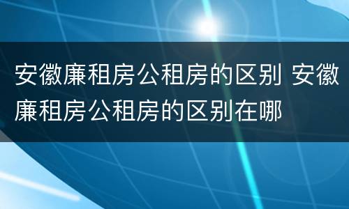 安徽廉租房公租房的区别 安徽廉租房公租房的区别在哪