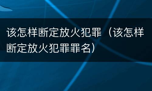 该怎样断定放火犯罪（该怎样断定放火犯罪罪名）