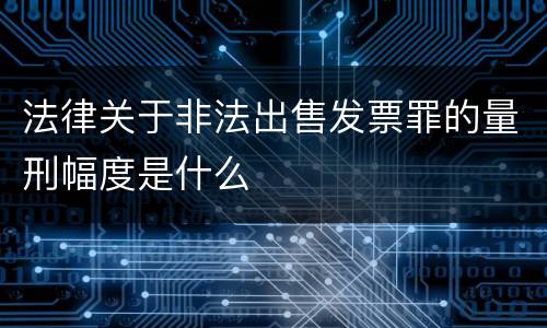 法律关于非法出售发票罪的量刑幅度是什么