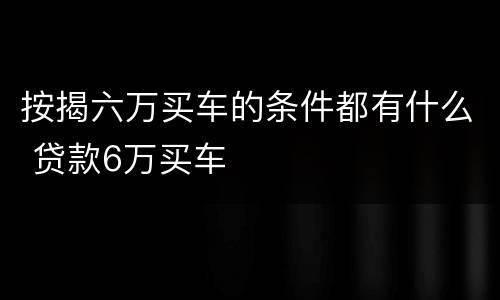 按揭六万买车的条件都有什么 贷款6万买车