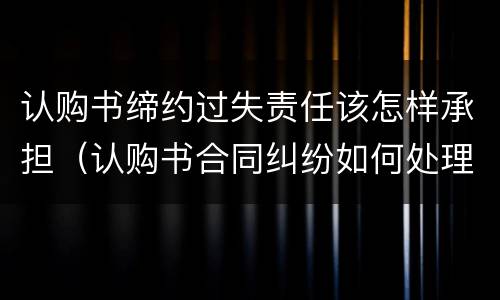 认购书缔约过失责任该怎样承担（认购书合同纠纷如何处理）