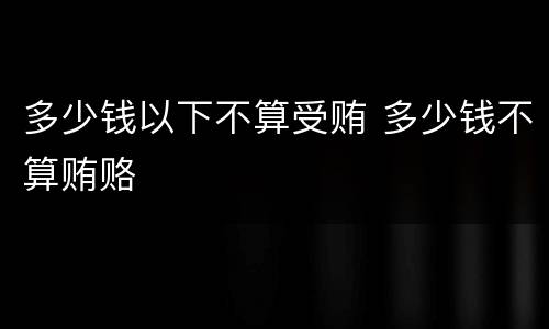 多少钱以下不算受贿 多少钱不算贿赂