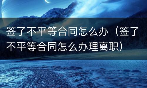 签了不平等合同怎么办（签了不平等合同怎么办理离职）