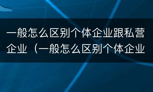 一般怎么区别个体企业跟私营企业（一般怎么区别个体企业跟私营企业呢）