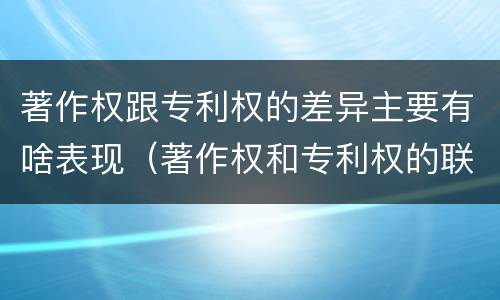 著作权跟专利权的差异主要有啥表现（著作权和专利权的联系和区别）