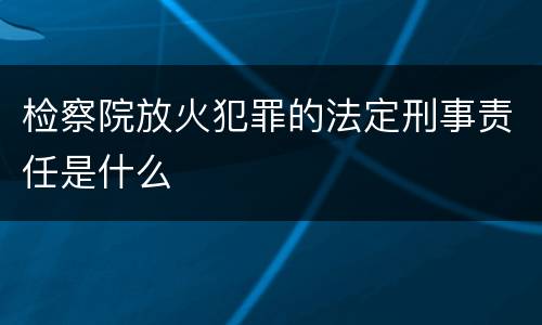 检察院放火犯罪的法定刑事责任是什么