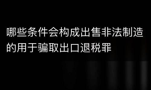 哪些条件会构成出售非法制造的用于骗取出口退税罪