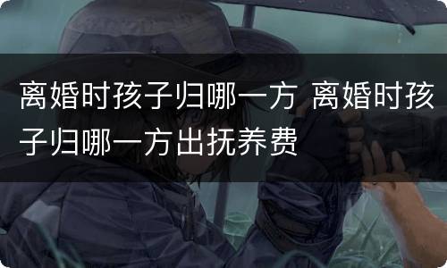 离婚时孩子归哪一方 离婚时孩子归哪一方出抚养费