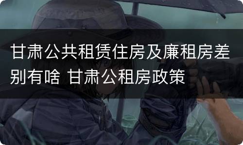 甘肃公共租赁住房及廉租房差别有啥 甘肃公租房政策