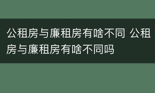 公租房与廉租房有啥不同 公租房与廉租房有啥不同吗