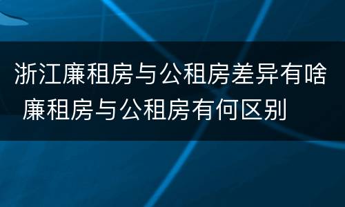 浙江廉租房与公租房差异有啥 廉租房与公租房有何区别