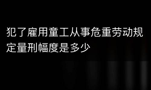 犯了雇用童工从事危重劳动规定量刑幅度是多少