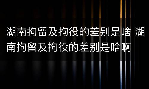 湖南拘留及拘役的差别是啥 湖南拘留及拘役的差别是啥啊