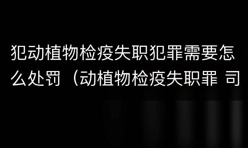 犯动植物检疫失职犯罪需要怎么处罚（动植物检疫失职罪 司法解释）