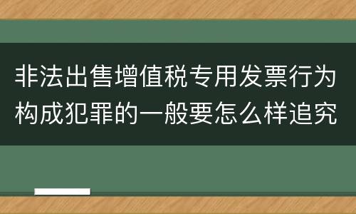 非法出售增值税专用发票行为构成犯罪的一般要怎么样追究责任