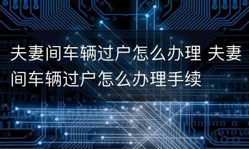 夫妻间车辆过户怎么办理 夫妻间车辆过户怎么办理手续