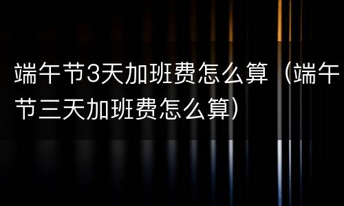 端午节3天加班费怎么算（端午节三天加班费怎么算）