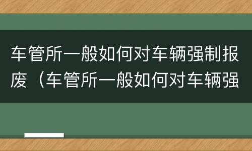 车管所一般如何对车辆强制报废（车管所一般如何对车辆强制报废处罚）