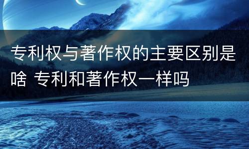 专利权与著作权的主要区别是啥 专利和著作权一样吗