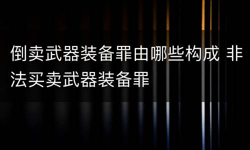 倒卖武器装备罪由哪些构成 非法买卖武器装备罪