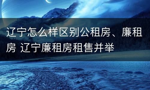 辽宁怎么样区别公租房、廉租房 辽宁廉租房租售并举