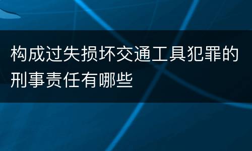构成过失损坏交通工具犯罪的刑事责任有哪些
