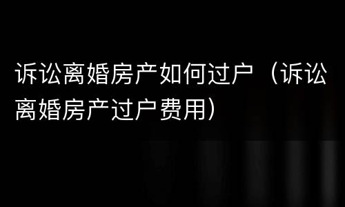 诉讼离婚房产如何过户（诉讼离婚房产过户费用）