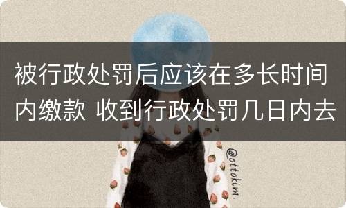 被行政处罚后应该在多长时间内缴款 收到行政处罚几日内去缴纳罚款