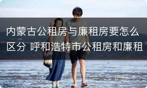 内蒙古公租房与廉租房要怎么区分 呼和浩特市公租房和廉租房的区别