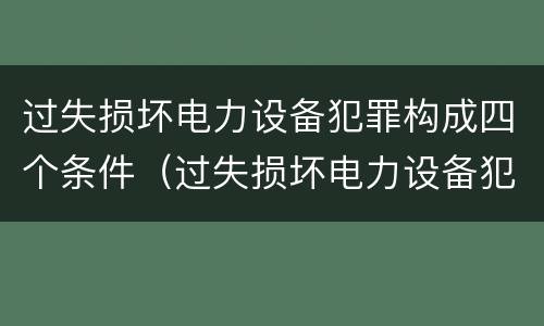 过失损坏电力设备犯罪构成四个条件（过失损坏电力设备犯罪构成四个条件是）