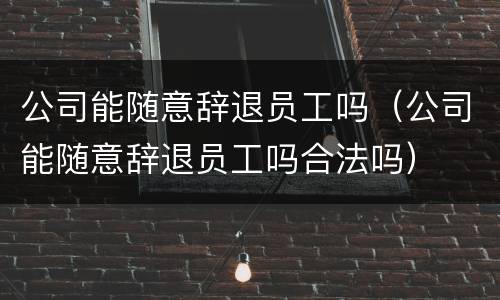 公司能随意辞退员工吗（公司能随意辞退员工吗合法吗）