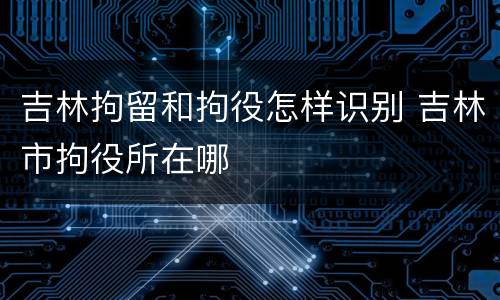 吉林拘留和拘役怎样识别 吉林市拘役所在哪