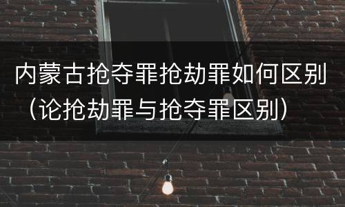 内蒙古抢夺罪抢劫罪如何区别（论抢劫罪与抢夺罪区别）