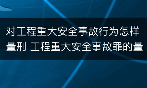 对工程重大安全事故行为怎样量刑 工程重大安全事故罪的量刑标准