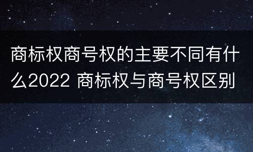 商标权商号权的主要不同有什么2022 商标权与商号权区别