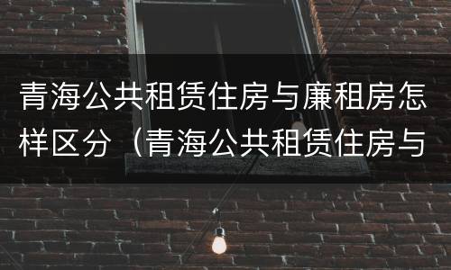 青海公共租赁住房与廉租房怎样区分（青海公共租赁住房与廉租房怎样区分的）