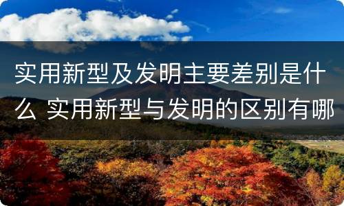 实用新型及发明主要差别是什么 实用新型与发明的区别有哪些