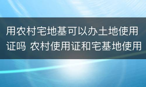 用农村宅地基可以办土地使用证吗 农村使用证和宅基地使用证的土地