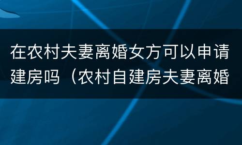 在农村夫妻离婚女方可以申请建房吗（农村自建房夫妻离婚怎么判）