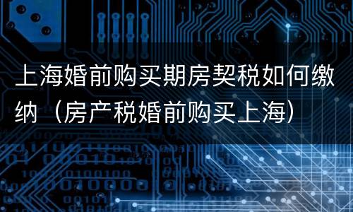 上海婚前购买期房契税如何缴纳（房产税婚前购买上海）