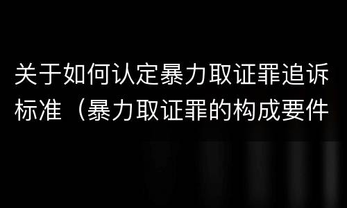 关于如何认定暴力取证罪追诉标准（暴力取证罪的构成要件）
