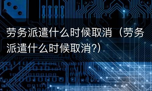劳务派遣什么时候取消（劳务派遣什么时候取消?）