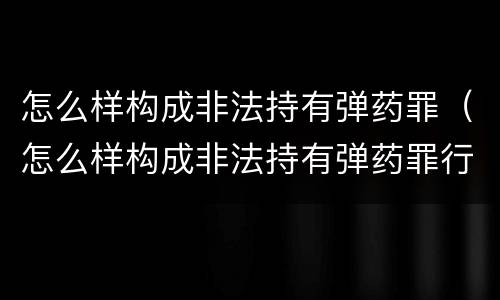 怎么样构成非法持有弹药罪（怎么样构成非法持有弹药罪行）